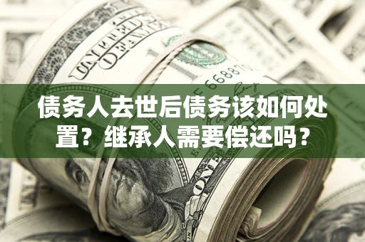 济南债务人去世后债务该如何处置？继承人需要偿还吗？