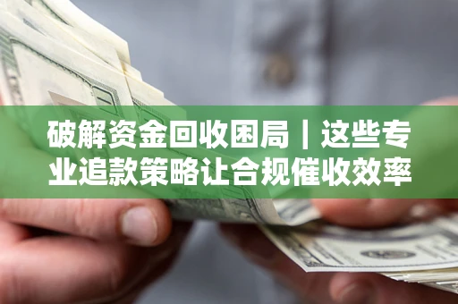 济南破解资金回收困局｜这些专业追款策略让合规催收效率翻倍