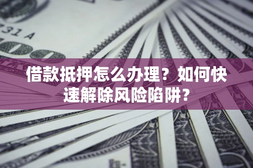 济南借款抵押怎么办理？如何快速解除风险陷阱？