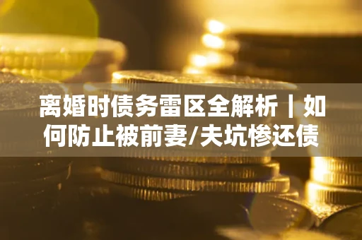 济南离婚时债务雷区全解析｜如何防止被前妻/夫坑惨还债？