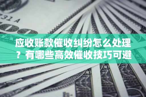 济南应收账款催收纠纷怎么处理？有哪些高效催收技巧可避免坏账？